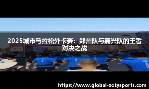 2025城市马拉松外卡赛：郑州队与嘉兴队的王者对决之战