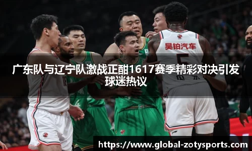 广东队与辽宁队激战正酣1617赛季精彩对决引发球迷热议